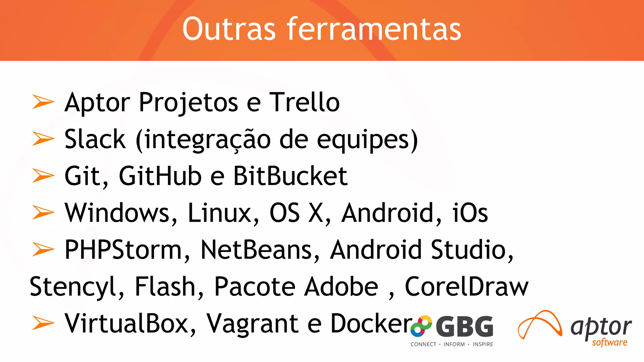 Outras ferramentas 
➢ Aptor Projetos e Trello 
➢ Slack (integração de equipes) 
➢ Git, GitHub e BitBucket 
➢ Windows, Linux, OS X, Android, iOs 
➢ PHPStorm, NetBeans, Android Studio, 
Stencyl, Flash, Pacote Adobe , CorelDraw 
➢ VirtualBox, Vagrant e Docker 
 