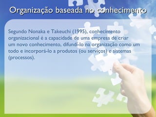 Organização baseada no conhecimento

Segundo Nonaka e Takeuchi (1995), conhecimento
organizacional é a capacidade de uma empresa de criar
um novo conhecimento, difundí-lo na organização como um
todo e incorporá-lo a produtos (ou serviços) e sistemas
(processos).
 