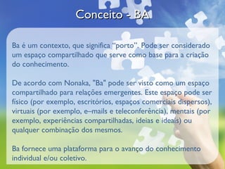 Conceito - BA

Ba é um contexto, que significa “porto”. Pode ser considerado
um espaço compartilhado que serve como base para a criação
do conhecimento.

De acordo com Nonaka, "Ba" pode ser visto como um espaço
compartilhado para relações emergentes. Este espaço pode ser
físico (por exemplo, escritórios, espaços comerciais dispersos),
virtuais (por exemplo, e–mails e teleconferência), mentais (por
exemplo, experiências compartilhadas, ideias e ideais) ou
qualquer combinação dos mesmos.

Ba fornece uma plataforma para o avanço do conhecimento
individual e/ou coletivo.
 