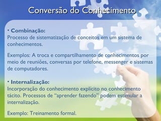Conversão do Conhecimento

• Combinação:
Processo de sistematização de conceitos em um sistema de
conhecimentos.
Exemplos: A troca e compartilhamento de conhecimentos por
meio de reuniões, conversas por telefone, messenger e sistemas
de computadores.

• Internalização:
Incorporação do conhecimento explícito no conhecimento
tácito. Processos de “aprender fazendo” podem estimular a
internalização.
Exemplo: Treinamento formal.
 