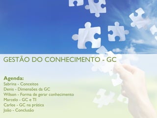GESTÃO DO CONHECIMENTO - GC

Agenda:
Sabrina - Conceitos
Denis - Dimensões da GC
Wilson - Forma de gerar conhecimento
Marcelo - GC e TI
Carlos - GC na prática
João - Conclusão
 