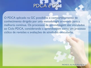 PDCA e GC

O PDCA aplicado na GC possibilita o compartilhamento de
conhecimento dirigido por uma metodologia orientada para a
melhoria contínua. Os processos de aprendizagem são vinculados
ao Ciclo PDCA, considerando a aprendizagem como um processo
cíclico de revisões e avaliações de atividades executadas.




                                            PACHECO, Ana Paula Reusing, et. al
 