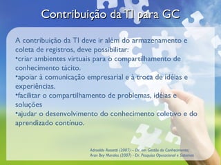 Contribuição da TI para GC

A contribuição da TI deve ir além do armazenamento e
coleta de registros, deve possibilitar:
•criar ambientes virtuais para o compartilhamento de
conhecimento tácito.
•apoiar à comunicação empresarial e à troca de idéias e
experiências.
•facilitar o compartilhamento de problemas, idéias e
soluções
•ajudar o desenvolvimento do conhecimento coletivo e do
aprendizado contínuo.


                      Adroaldo Rossetti (2007) – Dr. em Gestão do Conhecimento;
                      Aran Bey Morales (2007) - Dr. Pesquisa Operacional e Sistemas
 