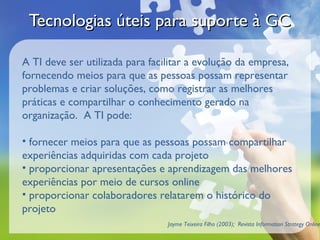 Tecnologias úteis para suporte à GC

A TI deve ser utilizada para facilitar a evolução da empresa,
fornecendo meios para que as pessoas possam representar
problemas e criar soluções, como registrar as melhores
práticas e compartilhar o conhecimento gerado na
organização. A TI pode:

• fornecer meios para que as pessoas possam compartilhar
experiências adquiridas com cada projeto
• proporcionar apresentações e aprendizagem das melhores
experiências por meio de cursos online
• proporcionar colaboradores relatarem o histórico do
projeto
                                 Jayme Teixeira Filho (2003); Revista Information Strategy Online
 
