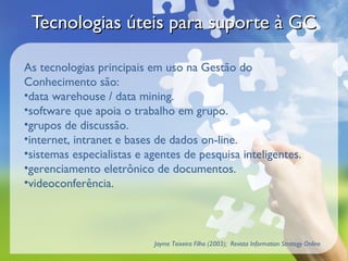 Tecnologias úteis para suporte à GC

As tecnologias principais em uso na Gestão do
Conhecimento são:
•data warehouse / data mining.
•software que apoia o trabalho em grupo.
•grupos de discussão.
•internet, intranet e bases de dados on-line.
•sistemas especialistas e agentes de pesquisa inteligentes.
•gerenciamento eletrônico de documentos.
•videoconferência.



                           Jayme Teixeira Filho (2003); Revista Information Strategy Online
 