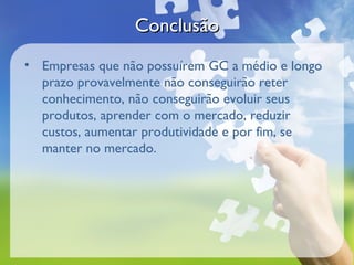 Conclusão
• Empresas que não possuírem GC a médio e longo
  prazo provavelmente não conseguirão reter
  conhecimento, não conseguirão evoluir seus
  produtos, aprender com o mercado, reduzir
  custos, aumentar produtividade e por fim, se
  manter no mercado.
 