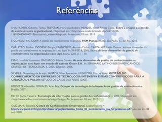 Referências
SHINYASHIKI, Gilberto Tadeu; TREVIZAN, Maria Auxiliadora; MENDES, Isabel Amélia Costa. Sobre a criação e a gestão
do conhecimento organizacional. Disponível em: <http://www.scielo.br/scielo.php?pid=S0104-
11692003000400013&script=sci_arttext&tlng=pt>. Acesso em: 02 out. 2010.

E-CONSULTING CORP. A gestão do conhecimento na prática. HSM Management, São Paulo, n. , jan-fev. 2010.

CARLETTO, Balduir; ESCORSIM Sérgio; FRANCISCO, Antonio Carlos; CARVALHO, Hélio Gomes.. As sete dimensões da
gestão do conhecimento na organização: caso Iapó. In: SIMPEP, 8, 2006, Bauru. As sete dimensões da gestão do
conhecimento na organização: caso Iapó.Bauru, 2006. p. 1 - 10.

EYNG, Ivanilde Scussiatto; MACHADO, Liliane Correa. As sete dimensões da gestão do conhecimento na
organização: caso Iapó: um estudo de caso na Gecor S.A.. In: SEMINÁRIO LATINO-IBEROAMERICANO DE
GESTIÓN DE TECNOLÓGIA, 6., 2005, Salvador., 2006.

SILVEIRA, Gutenberg de Araújo; SANTOS, Silvio Aparecido; KUNIYOSH, Márcio Shoiti. GESTÃO DO
CONHECIMENTO EM EMPRESAS DE TECNOLOGIA INTENSIVA E SUAS CONTRIBUIÇOES PARA A
CRIAÇÃO DE VALOR: ESTUDO DE CASOS. [são Paulo], [2005].

ROSSETTI, Adroaldo; MORALES, Aran Bey. O papel da tecnologia da informação na gestão do conhecimento.
Brasília, 2007.

FILHO, Jayme Teixeira. Tecnologia da informação para a gestão do conhecimento . , 2003. Disponível em:
<http://www.w3net.com.br/noticias/artigo/?artigo=7>. Acesso em: 01 out. 2010.

GIUGLIANI, Eduardo. Gestão do Conhecimento Empresarial. Disponível em: <
http://www.pucrs.br/feng/civil/professores/giugliani/Gestao_Notas_05_Conhecimento_nas_Organizacoes.pdf>. Acesso em: 03
out. 2010
 