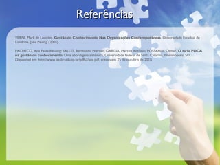 Referências
VERNI, Marli de Lourdes. Gestão do Conhecimento Nas Organizações Contemporâneas. Universidade Estadual de
Londrina. [são Paulo], [2005].

PACHECO, Ana Paula Reusing; SALLES, Bertholdo Werner; GARCIA, Marcos Antônio; POSSAMAI, Osmar. O ciclo PDCA
na gestão do conhecimento: Uma abordagem sistêmica. Universidade federal de Santa Catarina, Florianópolis: SD.
Disponível em: http://www.isssbrasil.usp.br/pdfs2/ana.pdf, acesso em 25 de outubro de 2010.
 
