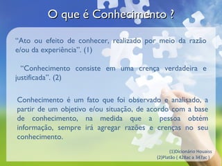 O que é Conhecimento ?

“Ato ou efeito de conhecer, realizado por meio da razão
e/ou da experiência”. (1)

  “Conhecimento consiste em uma crença verdadeira e
justificada”. (2)

Conhecimento é um fato que foi observado e analisado, a
partir de um objetivo e/ou situação, de acordo com a base
de conhecimento, na medida que a pessoa obtém
informação, sempre irá agregar razões e crenças no seu
conhecimento.
                                                (1)Dicionário Houaiss
                                         (2)Platão ( 428ac a 347ac )
 