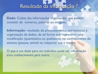 Resultado da informação ?

Dado: Coleta das informações organizadas, que podem
consistir de números, palavras ou imagens.

Informação: resultado do processamento, manipulação e
organização de dados, de tal forma que represente uma
modificação (quantitativa ou qualitativa) no conhecimento do
sistema (pessoa, animal ou máquina) que a recebe.

O que é um dado para um indivíduo pode ser informação
e/ou conhecimento para outro.
 