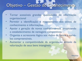Objetivo – Gestão do Conhecimento
•   Tornar acessíveis grandes quantidades de informação
    organizacional
•   Permitir a identificação e mapeamento dos ativos de
    conhecimento e informações
•   Apoiar a geração de novos conhecimentos, propiciando
    o estabelecimento de vantagens competitivas.
•   Organiza e acrescenta lógica aos dados de forma a torná-
    los compreensíveis.
•   Aumentar a competitividade da organização através da
    valorização de seus bens intangíveis.


                                                       Wikipédia
 