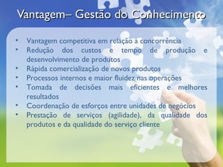 Vantagem– Gestão do Conhecimento
•   Vantagem competitiva em relação à concorrência
•   Redução dos custos e tempo de produção e
    desenvolvimento de produtos
•   Rápida comercialização de novos produtos
•   Processos internos e maior fluidez nas operações
•   Tomada de decisões mais eficientes e melhores
    resultados
•   Coordenação de esforços entre unidades de negócios
•   Prestação de serviços (agilidade), da qualidade dos
    produtos e da qualidade do serviço cliente
 