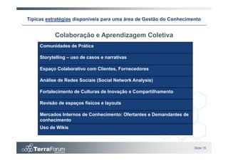 Típicas estratégias disponíveis para uma área de Gestão do Conhecimento


           Colaboração e Aprendizagem Coletiva
     Comunidades de Prática

     Storytelling – uso de casos e narrativas

     Espaço Colaborativo com Clientes, Fornecedores

     Análise de Redes Sociais (Social Network Analysis)

     Fortalecimento de Culturas de Inovação e Compartilhamento

     Revisão de espaços físicos e layouts

     Mercados Internos de Conhecimento: Ofertantes e Demandantes de
     conhecimento
     Uso de Wikis



                                                                      Slide 15
 