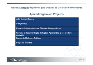 Típicas estratégias disponíveis para uma área de Gestão do Conhecimento


                    Aprendizagem em Projetos
     After Action Review

     Storytelling

     Espaço Colaborativo com Clientes, Fornecedores

     Revisão e Documentação de Lições Aprendidas (post mortem
     analysis)
     Banco de Melhores Práticas

     Blogs de projetos




                                                                    Slide 16
 