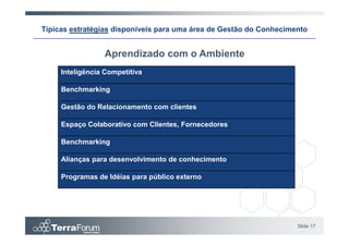 Típicas estratégias disponíveis para uma área de Gestão do Conhecimento


                 Aprendizado com o Ambiente
     Inteligência Competitiva

     Benchmarking

     Gestão do Relacionamento com clientes

     Espaço Colaborativo com Clientes, Fornecedores

     Benchmarking

     Alianças para desenvolvimento de conhecimento

     Programas de Idéias para público externo




                                                                    Slide 17
 