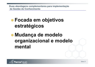 Duas abordagens complementares para implementação
da Gestão do Conhecimento




    Focada em objetivos
    estratégicos
    Mudança de modelo
    organizacional e modelo
    mental

                                                    Slide 21
 