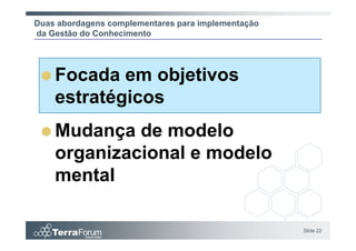 Duas abordagens complementares para implementação
da Gestão do Conhecimento




    Focada em objetivos
    estratégicos
    Mudança de modelo
    organizacional e modelo
    mental

                                                    Slide 22
 