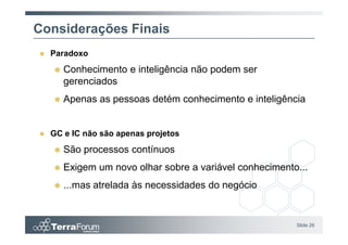 Considerações Finais
  Paradoxo
     Conhecimento e inteligência não podem ser
     gerenciados
     Apenas as pessoas detém conhecimento e inteligência


  GC e IC não são apenas projetos
     São processos contínuos
     Exigem um novo olhar sobre a variável conhecimento...
     ...mas atrelada às necessidades do negócio


                                                       Slide 26
 
