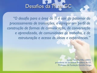 Desafios da TI na GCDesafios da TI na GC
“O desafio para a área de TI é sair do patamar do
processamento de transações, e agregar um perfil de
construção de formas de comunicação, de conversação
e aprendizado, de comunidades de trabalho, e de
estruturação e acesso às ideias e experiências.”
Jayme Teixeira Filho (2003)
presidente da Sociedade Brasileira de GC
Professor da Fundação Getúlio Vargas
 