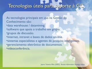 Tecnologias úteis para suporte à GCTecnologias úteis para suporte à GC
As tecnologias principais em uso na Gestão do
Conhecimento são:
•data warehouse / datamining.
•software que apoia o trabalho em grupo.
•grupos de discussão.
•internet, intranet e bases de dados on-line.
•sistemas especialistas e agentes de pesquisa inteligentes.
•gerenciamento eletrônico de documentos.
•videoconferência.
Jayme Teixeira Filho (2003); Revista Information Strategy Online
 