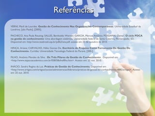 ReferênciasReferências
VERNI, Marli de Lourdes. Gestão do Conhecimento Nas Organizações Contemporâneas. Universidade Estadual de
Londrina. [são Paulo], [2005].
PACHECO, Ana Paula Reusing; SALLES, Bertholdo Werner; GARCIA, Marcos Antônio; POSSAMAI, Osmar. O ciclo PDCA
na gestão do conhecimento: Uma abordagem sistêmica. Universidade federal de Santa Catarina, Florianópolis: SD.
Disponível em: http://www.isssbrasil.usp.br/pdfs2/ana.pdf, acesso em 25 de outubro de 2010.
HINÇA, Ariane; CARVALHO, Hélio Gomes De. Escritório de Projetos Como Ferramenta De Gestão Do
Conhecimento. Curitiba: Universidade Tecnologia Federal do Paraná, [200-].
FILHO, Antônio Mendes da Silva . Os Três Pilares da Gestão do Conhecimento . Disponível em:
<http://www.espacoacademico.com.br/058/58silvafilho.htm>. Acesso em: 25 out. 2010.
INÁCIO, Sandra Regina da Luz. Práticas de Gestão do Conhecimento. Disponível em:
<http://www.artigos.com/artigos/sociais/administracao/lideranca/praticas-de-gestao-do-conhecimento-4882/artigo/>. Acesso
em: 25 out. 2010.
 
