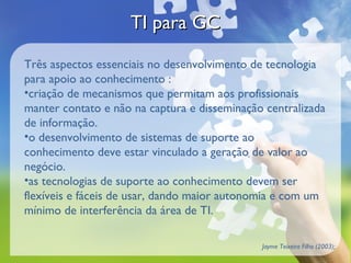 TI para GCTI para GC
Três aspectos essenciais no desenvolvimento de tecnologia
para apoio ao conhecimento :
•criação de mecanismos que permitam aos profissionais
manter contato e não na captura e disseminação centralizada
de informação.
•o desenvolvimento de sistemas de suporte ao
conhecimento deve estar vinculado a geração de valor ao
negócio.
•as tecnologias de suporte ao conhecimento devem ser
flexíveis e fáceis de usar, dando maior autonomia e com um
mínimo de interferência da área de TI.
Jayme Teixeira Filho (2003);
 