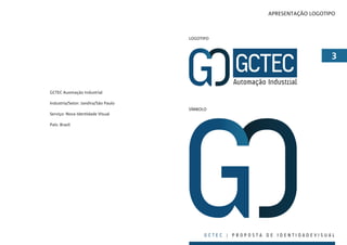 APRESENTAÇÃO LOGOTIPO



                                     LOGOTIPO



                                                                               


GCTEC Auomação Industrial

Industria/Setor: Jandira/São Paulo
                                     SÍMBOLO
Serviço: Nova Identidade Visual

País: Brasil




                                           GCTEC | PROPOSTA DE IDENTIDADEVISUAL
 