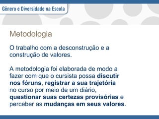 Metodologia O trabalho com a desconstrução e a construção de valores. A metodologia foi elaborada de modo a fazer com que o cursista possa  discutir nos fóruns ,  registrar a sua trajetória no curso por meio de um diário, questionar suas certezas provisórias  e perceber as  mudanças em seus valores . 