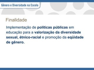 Finalidade Implementação de  políticas públicas  em educação para a  valorização da diversidade sexual, étnico-racial  e promoção da  eqüidade de gênero. 