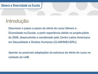 Introdução Descrever o passo a passo da oferta do curso Gênero e Diversidade na Escola, a partir experiência obtida no projeto-piloto de 2006, desenvolvido e coordenado pelo Centro Latino Americano em Sexualidade e Direitos Humanos (CLAM/IMS/UERJ). Apontar as possíveis adaptações da estrutura da oferta do curso no contexto da UAB. 