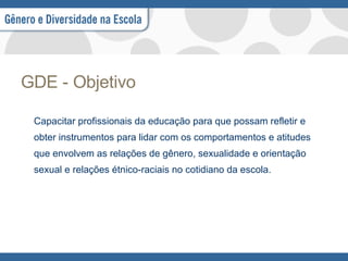 GDE - Objetivo Capacitar profissionais da educação para que possam refletir e obter instrumentos para lidar com os comportamentos e atitudes que envolvem as relações de gênero, sexualidade e orientação sexual e relações étnico-raciais no cotidiano da escola. 