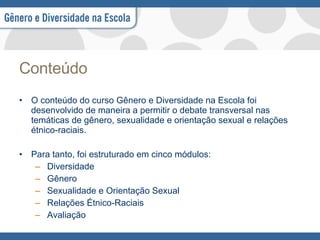 Conteúdo   O conteúdo do curso Gênero e Diversidade na Escola foi desenvolvido de maneira a permitir o debate transversal nas temáticas de gênero, sexualidade e orientação sexual e relações étnico-raciais.  Para tanto, foi estruturado em cinco módulos: Diversidade Gênero  Sexualidade e Orientação Sexual Relações Étnico-Raciais Avaliação 