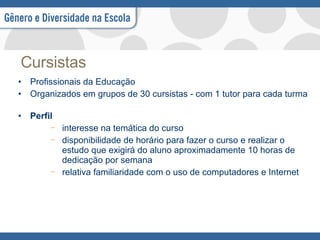 Cursistas Profissionais da Educação  Organizados em grupos de 30 cursistas - com 1 tutor para cada turma Perfil interesse na temática do curso disponibilidade de horário para fazer o curso e realizar o estudo que exigirá do aluno aproximadamente 10 horas de dedicação por semana  relativa familiaridade com o uso de computadores e Internet 