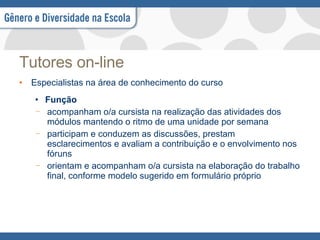 Tutores on-line Especialistas na área de conhecimento do curso  Função acompanham o/a cursista na realização das atividades dos módulos mantendo o ritmo de uma unidade por semana participam e conduzem as discussões, prestam esclarecimentos e avaliam a contribuição e o envolvimento nos fóruns orientam e acompanham o/a cursista na elaboração do trabalho final, conforme modelo sugerido em formulário próprio 