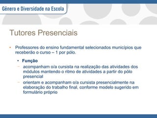 Tutores Presenciais Professores do ensino fundamental selecionados municípios que receberão o curso – 1 por pólo. Função acompanham o/a cursista na realização das atividades dos módulos mantendo o ritmo de atividades a partir do pólo presencial orientam e acompanham o/a cursista presencialmente na elaboração do trabalho final, conforme modelo sugerido em formulário próprio 