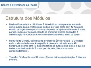 Estrutura dos Módulos Módulo Diversidade - 1 Unidade. É introdutório, tanto para os temas do curso quanto para a metodologia on-line, por isso conta com 12 horas de estudo. A sugestão é que o cursista disponha de aproximadamente 2 horas por dia, 6 dias por semana. Sendo as primeiras 6 horas dedicadas à ambientação no AVA e as 6 horas restantes ao efetivo início do curso. Módulos de Gênero, Sexualidade e Relações Étnico Raciais - 3 Unidades cada e são mais densos. A sugestão é que cada unidade tenha 40 horas/aula e conte com 12 dias (indicando ao cursista que o ideal é que ele tenha uma dedicação de 2 horas por dia, seis dias por semana, aproximadamente). Trabalho Final conta com 32 horas, 2 horas diárias de dedicação, 5 dias por semana. 