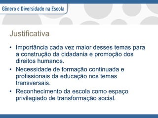 Justificativa Importância cada vez maior desses temas para a construção da cidadania e promoção dos direitos humanos. Necessidade de formação continuada e profissionais da educação nos temas transversais. Reconhecimento da escola como espaço privilegiado de transformação social.  