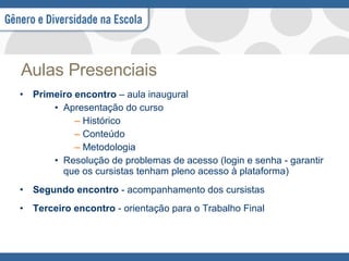 Aulas Presenciais Primeiro encontro  – aula inaugural Apresentação do curso Histórico Conteúdo  Metodologia Resolução de problemas de acesso (login e senha - garantir que os cursistas tenham pleno acesso à plataforma) Segundo encontro  - acompanhamento dos cursistas Terceiro encontro  - orientação para o Trabalho Final 