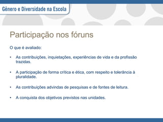 Participação nos fóruns O que é avaliado: As contribuições, inquietações, experiências de vida e da profissão trazidas.  A participação de forma crítica e ética, com respeito e tolerância à pluralidade.  As contribuições advindas de pesquisas e de fontes de leitura.  A conquista dos objetivos previstos nas unidades. 