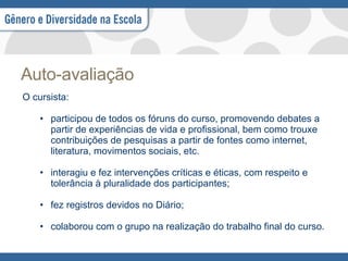 Auto-avaliação O cursista: participou de todos os fóruns do curso, promovendo debates a partir de experiências de vida e profissional, bem como trouxe contribuições de pesquisas a partir de fontes como internet, literatura, movimentos sociais, etc. interagiu e fez intervenções críticas e éticas, com respeito e tolerância à pluralidade dos participantes; fez registros devidos no Diário; colaborou com o grupo na realização do trabalho final do curso.  