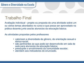 Trabalho Final Avaliação individual - projeto ou proposta de uma atividade sobre um ou vários temas abordados no curso e que possa ser aproveitado na prática docente junto aos/às alunos/as da educação básica. As atividades propostas pelos professores valorizam a diversidade de gênero, de orientação sexual e étnico-racial; são pertinentes ao que pode ser desenvolvido em sala de aula para alunos/as da educação básica; pressupõe o envolvimento da comunidade escolar; atendem aos indicadores do enunciado.  