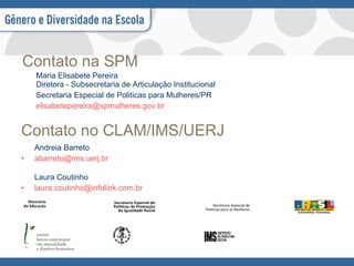 Contato no CLAM/IMS/UERJ   Andreia Barreto  [email_address] Laura Coutinho [email_address] Contato na SPM Maria Elisabete Pereira Diretora - Subsecretaria de Articulação Institucional  Secretaria Especial de Politicas para Mulheres/PR  elisabetepereira@spmulheres.gov.br 