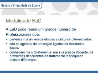 Modalidade EaD A EaD pode reunir um grande número de Professoras/es que:  pertencem a universos étnicos e culturais diferenciados;  são os agentes da educação ligados às realidades locais;  conhecem mais diretamente, em sua prática docente, os problemas decorrentes do tratamento inadequado dessas diferenças.  