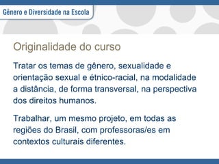 Originalidade do curso Tratar os temas de gênero, sexualidade e  orientação sexual e étnico-racial, na modalidade  a distância, de forma transversal, na perspectiva  dos direitos humanos. Trabalhar, um mesmo projeto, em todas as  regiões do Brasil, com professoras/es em  contextos culturais diferentes.  