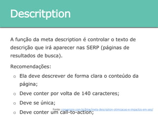 A função da meta description é controlar o texto de descrição
que irá aparecer nas SERP (páginas de resultados de busca).
Recomendações:
o Ela deve descrever de forma clara o conteúdo da página;
o Deve conter por volta de 140 caracteres;
o Deve se única;
o Deve conter um call-to-action;
Descritption
Fonte: conversion.com.br/blog/meta-description-otimizacao-e-impactos-em-seo/
 