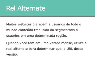 Muitos websites oferecem a usuários de todo o mundo
conteúdo traduzido ou segmentado a usuários em uma
determinada região.
Quando você tem em uma versão mobile, utilize a real
alternate para determinar qual a URL desta versão.
Rel Alternate
 