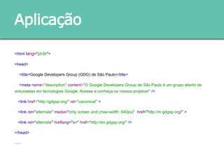 <html lang="pt-br">
<head>
<title>Google Developers Group (GDG) de São Paulo</title>
<meta name="description" content="O Google Developers Group de São Paulo é um grupo aberto de
entusiastas em tecnologias Google. Acesse e conheça os nossos projetos!” />
<link href="http://gdgsp.org/" rel="canonical" >
<link rel="alternate" media="only screen and (max-width: 640px)“ href="http://m.gdgsp.org/" >
<link rel="alternate" hreflang="en" href="http://en.gdgsp.org/" />
</head>
......
Aplicação
 