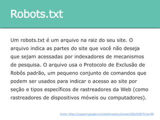 Um robots.txt é um arquivo na raiz do seu site. O arquivo
indica as partes do site que você não deseja que sejam
acessadas por indexadores de mecanismos de pesquisa. O
arquivo usa o Protocolo de Exclusão de Robôs padrão, um
pequeno conjunto de comandos que podem ser usados para
indicar o acesso ao site por seção e tipos específicos de
rastreadores da Web (como rastreadores de dispositivos
móveis ou computadores).
Robots.txt
Fonte: https://support.google.com/webmasters/answer/6062608?hl=pt-BR
 