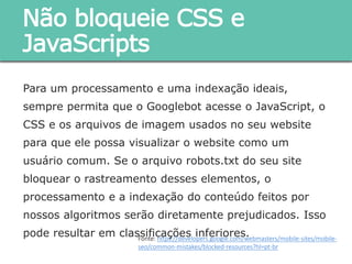 Para um processamento e uma indexação ideais, sempre
permita que o Googlebot acesse o JavaScript, o CSS e os
arquivos de imagem usados no seu website para que ele
possa visualizar o website como um usuário comum. Se o
arquivo robots.txt do seu site bloquear o rastreamento desses
elementos, o processamento e a indexação do conteúdo feitos
por nossos algoritmos serão diretamente prejudicados. Isso
pode resultar em classificações inferiores.
Não bloqueie CSS e
JavaScripts
Fonte: https://developers.google.com/webmasters/mobile-sites/mobile-
seo/common-mistakes/blocked-resources?hl=pt-br
 
