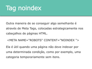 Outra maneira de se conseguir algo semelhante é através de
Meta Tags, colocadas estrategicamente nos cabeçalhos de
páginas HTML.
<META NAME="ROBOTS" CONTENT="NOINDEX ">
Ela é útil quando uma página não deve indexar por uma
determinada condição, como por exemplo, uma categoria
temporariamente sem itens.
Tag noindex
 